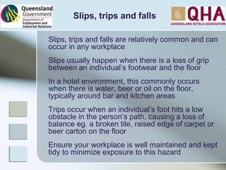 Slips, trips and falls
Slips, trips and falls are relatively common and can
occur in any workplace
Slips usually happen when there is a loss of grip
between an individual’s footwear and the floor
In a hotel environment, this commonly occurs
when there is water, beer or oil on the floor,
typically around bar and kitchen areas
Trips occur when an individual’s foot hits a low
obstacle in the person’s path, causing a loss of
balance eg. a broken tile, raised edge of carpet or
beer carton on the floor
Ensure your workplace is well maintained and kept
tidy to minimize exposure to this hazard
 