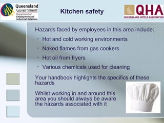 Kitchen safety
Hazards faced by employees in this area include:
• Hot and cold working environments
• Naked flames from gas cookers
• Hot oil from fryers
• Various chemicals used for cleaning
Your handbook highlights the specifics of these
hazards
Whilst working in and around this
area you should always be aware
the hazards associated with it
 