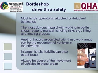 Bottleshop
drive thru safety
Most hotels operate an attached or detached
bottleshop
The most obvious hazard with working in bottle
shops relate to manual handling risks e.g.. lifting
and moving product
Another hazard associated with these work areas
can be the movement of vehicles in
the drive-thru
In larger hotels, forklifts can also
be an issue
Always be aware of the movement
of vehicles in these areas
 