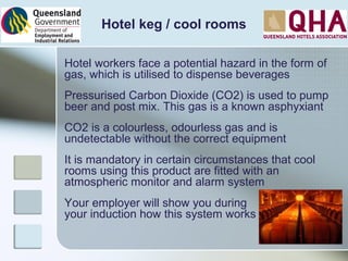 Hotel keg / cool rooms
Hotel workers face a potential hazard in the form of
gas, which is utilised to dispense beverages
Pressurised Carbon Dioxide (CO2) is used to pump
beer and post mix. This gas is a known asphyxiant
CO2 is a colourless, odourless gas and is
undetectable without the correct equipment
It is mandatory in certain circumstances that cool
rooms using this product are fitted with an
atmospheric monitor and alarm system
Your employer will show you during
your induction how this system works
 