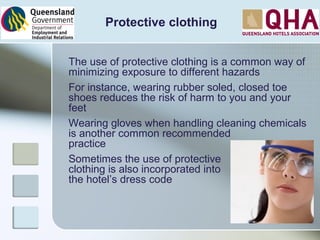 Protective clothing
The use of protective clothing is a common way of
minimizing exposure to different hazards
For instance, wearing rubber soled, closed toe
shoes reduces the risk of harm to you and your
feet
Wearing gloves when handling cleaning chemicals
is another common recommended
practice
Sometimes the use of protective
clothing is also incorporated into
the hotel’s dress code
 