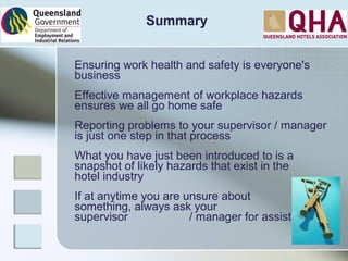 Ensuring work health and safety is everyone's
business
Effective management of workplace hazards
ensures we all go home safe
Reporting problems to your supervisor / manager
is just one step in that process
What you have just been introduced to is a
snapshot of likely hazards that exist in the
hotel industry
If at anytime you are unsure about
something, always ask your
supervisor / manager for assistance
Summary
 