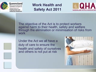 The objective of the Act is to protect workers
against harm to their health, safety and welfare
through the elimination or minimisation of risks from
work
Under the Act we all have a
duty of care to ensure the
health and safety of ourselves
and others is not put at risk
Work Health and
Safety Act 2011
 