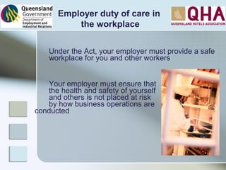 Under the Act, your employer must provide a safe
workplace for you and other workers
Your employer must ensure that
the health and safety of yourself
and others is not placed at risk
by how business operations are
conducted
Employer duty of care in
the workplace
 