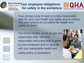 Your primary duty of care is to take reasonable
care for your own health and safety and to ensure
that your actions do not affect the health and
safety of others
You must comply, so far as you are
reasonably able, with any
reasonable instruction that is given
by your employer and co-operate
with any reasonable health and
safety policy or procedure.
Your employee obligations
for safety in the workplace
 