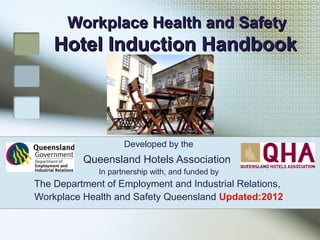 Workplace Health and SafetyWorkplace Health and Safety
Hotel Induction HandbookHotel Induction Handbook
Developed by the
Queensland Hotels Association
In partnership with, and funded by
The Department of Employment and Industrial Relations,
Workplace Health and Safety Queensland Updated:2012
 