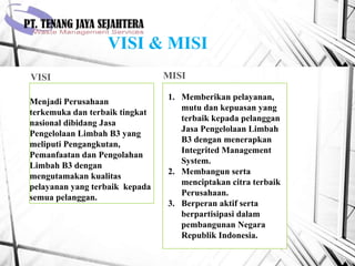 VISI & MISI
VISI MISI
Menjadi Perusahaan
terkemuka dan terbaik tingkat
nasional dibidang Jasa
Pengelolaan Limbah B3 yang
meliputi Pengangkutan,
Pemanfaatan dan Pengolahan
Limbah B3 dengan
mengutamakan kualitas
pelayanan yang terbaik kepada
semua pelanggan.
1. Memberikan pelayanan,
mutu dan kepuasan yang
terbaik kepada pelanggan
Jasa Pengelolaan Limbah
B3 dengan menerapkan
Integrited Management
System.
2. Membangun serta
menciptakan citra terbaik
Perusahaan.
3. Berperan aktif serta
berpartisipasi dalam
pembangunan Negara
Republik Indonesia.
 