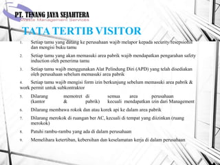 TATATERTIB VISITOR
1. Setiap tamu yang datang ke perusahaan wajib melapor kepada security/resepsionis
dan mengisi buku tamu
2. Setiap tamu yang akan memasuki area pabrik wajib mendapatkan pengarahan safety
induction oleh penerima tamu
3. Setiap tamu wajib menggunakan Alat Pelindung Diri (APD) yang telah disediakan
oleh perusahaan sebelum memasuki area pabrik
4. Setiap tamu wajib mengisi form izin berkunjung sebelum memasuki area pabrik &
work permit untuk subkontraktor
5. Dilarang memotret di semua area perusahaan
(kantor & pabrik) kecuali mendapatkan izin dari Management
6. Dilarang membawa rokok dan atau korek api ke dalam area pabrik
7. Dilarang merokok di ruangan ber AC, kecuali di tempat yang diizinkan (ruang
merokok)
8. Patuhi rambu-rambu yang ada di dalam perusahaan
9. Memelihara ketertiban, kebersihan dan keselamatan kerja di dalam perusahaan
 