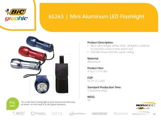 14
65263 | Mini Aluminum LED Flashlight
Product Description:
• Nine ultra-bright white LEDs; all lights continue
to function even if one burns out
• 100,000 hours LED life-cycle rating
Material:
Aluminum
Product Size:
4”w x 1-1/4”dia
EQP:
$5.09 (C) USD
Standard Production Time:
5 business days
MOQ:
50
Pick
me!
I’m a safe bet to bring light to your brand and their way
at home, on the road or in the great outdoors.
 