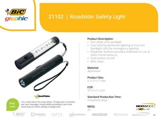16
21102 | Roadside Safety Light
Product Description:
• Five white LEDs spotlight
• Four LEDs for perimeter lighting or four red
flashlight LEDs for emergency lighting
• Magnetic bottom provides adhesion to car or
other metal surfaces
• Push button on/off
• Wrist strap
Material:
Aluminum
Product Size:
5-1/2”l x 1”dia
EQP:
$9.99 (C) USD
Standard Production Time:
5 business days
MOQ:
25
Pick
me!
I’m a must-have for every driver. I’ll help your customers
see your message clearly while providing a safe and
clear way for others during emergencies.
 