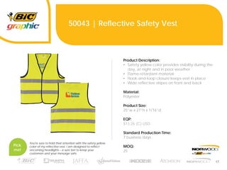 17
50043 | Reflective Safety Vest
Product Description:
• Safety yellow color provides visibility during the
day, at night and in poor weather
• Flame-retardant material
• Hook-and-loop closure keeps vest in place
• Wide reflective stripes on front and back
Material:
Polyester
Product Size:
25”w x 27”h x 1/16”d
EQP:
$13.26 (C) USD
Standard Production Time:
7 business days
MOQ:
25
Pick
me!
You're sure to hold their attention with the safety yellow
color of my reflective vest. I am designed to reflect
oncoming headlights – a sure bet to keep your
customers and your message safe.
 