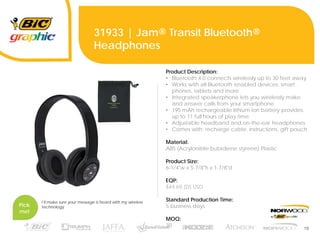 19
31933 | Jam® Transit Bluetooth®
Headphones
Pick
me!
I’ll make sure your message is heard with my wireless
technology.
Product Description:
• Bluetooth 4.0 connects wirelessly up to 30 feet away
• Works with all Bluetooth enabled devices: smart
phones, tablets and more
• Integrated speakerphone lets you wirelessly make
and answer calls from your smartphone
• 195 mAh rechargeable lithium-ion battery provides
up to 11 full hours of play time
• Adjustable headband and on-the-ear headphones
• Comes with: recharge cable, instructions, gift pouch
Material:
ABS (Acrylonitrile butadiene styrene) Plastic
Product Size:
6-1/4"w x 5-7/8"h x 1-7/8"d
EQP:
$44.69 (D) USD
Standard Production Time:
5 business days
MOQ:
30
 
