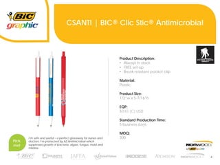 4
CSANTI | BIC® Clic Stic® Antimicrobial
Product Description:
• Always in stock
• FREE set-up
• Break-resistant pocket clip
Material:
Plastic
Product Size:
1/2”w x 5-7/16”h
EQP:
$0.65 (C) USD
Standard Production Time:
5 business days
MOQ:
300
Pick
me!
I’m safe and useful – a perfect giveaway for nurses and
doctors. I’m protected by AZ-Antimicrobial which
suppresses growth of bacteria, algae, fungus, mold and
mildew.
 