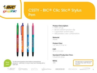 5
CSSTY - BIC® Clic Stic® Stylus
Pen
Product Description:
• FREE set-up
• Break-resistant pocket clip
• Capacitive screen stylus
• 600 possible color combinations
Material:
Plastic
Product Size:
1/2" W x 5 7/16" H
EQP:
$0.65 (C) USD
Standard Production Time:
5 business days
MOQ:
300
I’m the most popular retractable in promotional
products – and now I’m even more tech friendly with a
stylus tip!
Pick
me!
This stylus item is covered by the
U.S. Patent Nos. 8,847,930 and
9,092,077
 
