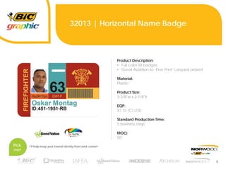 6
32013 | Horizontal Name Badge
Product Description:
• Full color ID badges
• Great Addition to ‘Fine Print‘ Lanyard orders!
Material:
Plastic
Product Size:
3-3/8"w x 2-1/8"h
EQP:
$1.15 (C) USD
Standard Production Time:
5 business days
MOQ:
50
Pick
me!
I’ll help keep your brand identity front and center!
 