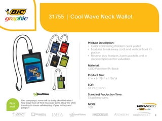 8
31755 | Cool Wave Neck Wallet
Product Description:
• Color contrasting modern neck wallet
• Features breakaway cord and vertical front ID
pocket
• Reverse side features 2 pen pockets and a
zippered pocket for valuables
Material:
420D Polyester/PU Back
Product Size:
4”w x 6-1/8”h x 1/16”d
EQP:
$1.99 (C) USD
Standard Production Time:
5 business days
MOQ:
100
Pick
me!
Your company’s name will be easily identified while I
help keep track of their necessary items. Wear me while
traveling to ensure safekeeping of your money and
passport.
 