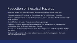 Reduction of Electrical Hazards
• Electrical System Grounding: Equipment is connected to earth through metal wire
• Separate Equipment Grounding: All the metal parts of an equipment are grounded.
• Ground Fall Interrupter: A device which detect open ground circuit and therefore interrupts the
flow of current
• Humidification: It reduces the electrical static charge storage
• Antistatic Materials: Increases surface conductivity and absorb moisture, which reduces
resistance and the tendency to accumulate charges.
• Ionizers and Electrostatic Neutralizers: Ionize the air to provide a conductive path for the flow
of charges
• Radioactive Neutralizers: Consist of radioactive element which emits positive charges to
neutralize negative charge
 