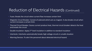 Reduction of Electrical Hazards (Continued)
• Fuses: Breaks the circuit when current flow increases certain limit
• Magnetic Circuit Breaker: Consist of solenoid which acts as magnet. It also breaks circuit when
current increases a certain limit.
• Thermal Circuit Breaker: Excess current produce heat, thermal circuit breaker detects the heat
and breaks the circuit
• Double Insulation: Apply 2nd level insulation in addition to standard insulation
• Interlocks: Interlocks automatically breaks high voltage circuits in unsafe situation
• Warning Devices: To alert the personnel about detected electrical hazard.
 