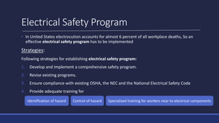 Electrical Safety Program
• In United States electrocution accounts for almost 6 percent of all workplace deaths, So an
effective electrical safety program has to be implemented
Strategies:
Following strategies for establishing electrical safety program:
1. Develop and implement a comprehensive safety program.
2. Revise existing programs.
3. Ensure compliance with existing OSHA, the NEC and the National Electrical Safety Code
4. Provide adequate training for
Identification of hazard Control of hazard Specialized training for workers near to electrical components
 