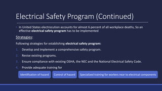 Electrical Safety Program (Continued)
• In United States electrocution accounts for almost 6 percent of all workplace deaths, So an
effective electrical safety program has to be implemented
Strategies:
Following strategies for establishing electrical safety program:
1. Develop and implement a comprehensive safety program.
2. Revise existing programs.
3. Ensure compliance with existing OSHA, the NEC and the National Electrical Safety Code.
4. Provide adequate training for
Identification of hazard Control of hazard Specialized training for workers near to electrical components
 