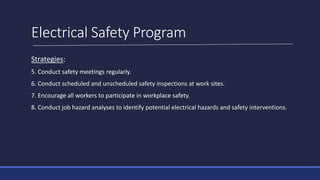 Electrical Safety Program
Strategies:
5. Conduct safety meetings regularly.
6. Conduct scheduled and unscheduled safety inspections at work sites.
7. Encourage all workers to participate in workplace safety.
8. Conduct job hazard analyses to identify potential electrical hazards and safety interventions.
 