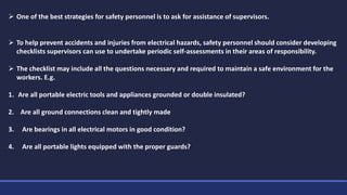  One of the best strategies for safety personnel is to ask for assistance of supervisors.
 To help prevent accidents and injuries from electrical hazards, safety personnel should consider developing
checklists supervisors can use to undertake periodic self-assessments in their areas of responsibility.
 The checklist may include all the questions necessary and required to maintain a safe environment for the
workers. E.g.
1. Are all portable electric tools and appliances grounded or double insulated?
2. Are all ground connections clean and tightly made
3. Are bearings in all electrical motors in good condition?
4. Are all portable lights equipped with the proper guards?
 
