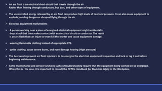  An arc flash is an electrical short-circuit that travels through the air
Rather than flowing through conductors, bus bars, and other types of equipment.
 The uncontrolled energy released by an arc flash can produce high levels of heat and pressure. It can also cause equipment to
explode, sending dangerous shrapnel flying through the air.
 Electrical equipment malfunctions
 A person working near a piece of energized electrical equipment might accidentally
drop a tool that then makes contact with an electrical circuit or conductor. The result
is an arc flash that can injure or even kill the worker and cause equipment damage.
 wearing flammable clothing instead of appropriate PPE.
 Ignite clothing, cause severe burns, and even damage hearing (High pressure)
 The best way to prevent arc flash injuries is to de-energize the electrical equipment in question and lock or tag it out before
beginning maintenance.
 Some maintenance and service functions such as troubleshooting require that the equipment being worked on be energized.
When this is the case, it is important to consult the NFPA’s Handbook for Electrical Safety in the Workplace.
 