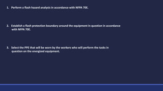 1. Perform a flash hazard analysis in accordance with NFPA 70E.
2. Establish a flash protection boundary around the equipment in question in accordance
with NFPA 70E.
3. Select the PPE that will be worn by the workers who will perform the tasks in
question on the energized equipment.
 