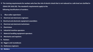  The training requirements for workers who face the risk of electric shock that is not reduced to a safe level are clarified in
OSHA CFR 1910.332. The standard’s requirements apply to the
following classifications of workers:
1. Blue-collar supervisors
2. Electrical and electronic engineers
3. Electrical and electronic equipment assemblers
4. Electrical and electronic technicians
5. Electricians
6. Industrial machine operators
7. Material handling equipment operators
8. Mechanics and repairers
9. Painters
10. Riggers and roustabouts
11. Stationary engineers
12. Welders
 