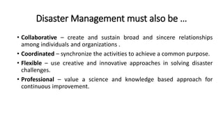 Disaster Management must also be …
• Collaborative – create and sustain broad and sincere relationships
among individuals and organizations .
• Coordinated – synchronize the activities to achieve a common purpose.
• Flexible – use creative and innovative approaches in solving disaster
challenges.
• Professional – value a science and knowledge based approach for
continuous improvement.
 