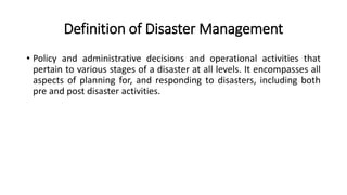 Definition of Disaster Management
• Policy and administrative decisions and operational activities that
pertain to various stages of a disaster at all levels. It encompasses all
aspects of planning for, and responding to disasters, including both
pre and post disaster activities.
 