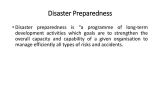 Disaster Preparedness
• Disaster preparedness is “a programme of long-term
development activities which goals are to strengthen the
overall capacity and capability of a given organisation to
manage efficiently all types of risks and accidents.
 