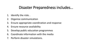Disaster Preparedness includes…
1. Identify the risks .
2. Organise communication
3. Ensure appropriate coordination and response
4. Ensure resource availability
5. Develop public education programmes
6. Coordinate information with the media
7. Perform disaster simulations.
 