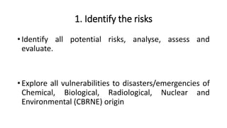 1. Identify the risks
• Identify all potential risks, analyse, assess and
evaluate.
• Explore all vulnerabilities to disasters/emergencies of
Chemical, Biological, Radiological, Nuclear and
Environmental (CBRNE) origin
 