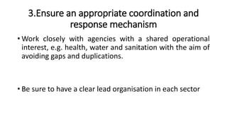 3.Ensure an appropriate coordination and
response mechanism
• Work closely with agencies with a shared operational
interest, e.g. health, water and sanitation with the aim of
avoiding gaps and duplications.
• Be sure to have a clear lead organisation in each sector
 