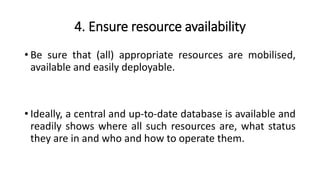 4. Ensure resource availability
• Be sure that (all) appropriate resources are mobilised,
available and easily deployable.
• Ideally, a central and up-to-date database is available and
readily shows where all such resources are, what status
they are in and who and how to operate them.
 