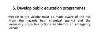 5. Develop public education programmes
• People in the vicinity must be made aware of the risk
from the hazards (e.g. chemical agents) and the
necessary protective actions well-before an emergency
occurs.
 