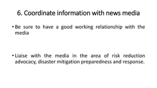 6. Coordinate information with news media
• Be sure to have a good working relationship with the
media
• Liaise with the media in the area of risk reduction
advocacy, disaster mitigation preparedness and response.
 