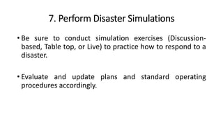 7. Perform Disaster Simulations
• Be sure to conduct simulation exercises (Discussion-
based, Table top, or Live) to practice how to respond to a
disaster.
• Evaluate and update plans and standard operating
procedures accordingly.
 