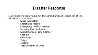 Disaster Response
oTo reduce the suffering, limit the spread and consequences of the
disaster – to include:
• Mass evacuation
• Search and rescue
• Emergency medical services
• Securing food and water
• Maintenance of Law & Order
• First aid
• Field care
• Triage
• Tagging
• Identification of Dead
 