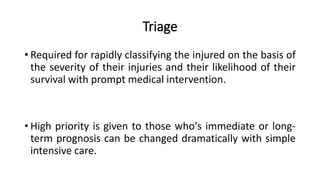 Triage
• Required for rapidly classifying the injured on the basis of
the severity of their injuries and their likelihood of their
survival with prompt medical intervention.
• High priority is given to those who's immediate or long-
term prognosis can be changed dramatically with simple
intensive care.
 