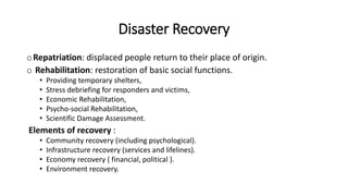 Disaster Recovery
oRepatriation: displaced people return to their place of origin.
o Rehabilitation: restoration of basic social functions.
• Providing temporary shelters,
• Stress debriefing for responders and victims,
• Economic Rehabilitation,
• Psycho-social Rehabilitation,
• Scientific Damage Assessment.
Elements of recovery :
• Community recovery (including psychological).
• Infrastructure recovery (services and lifelines).
• Economy recovery ( financial, political ).
• Environment recovery.
 