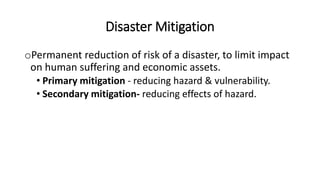Disaster Mitigation
oPermanent reduction of risk of a disaster, to limit impact
on human suffering and economic assets.
• Primary mitigation - reducing hazard & vulnerability.
• Secondary mitigation- reducing effects of hazard.
 