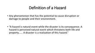 Definition of a Hazard
• Any phenomenon that has the potential to cause disruption or
damage to people and their environment.
• “A hazard is natural event while the disaster is its consequence. A
hazard is perceived natural event which threatens both life and
property…… A disaster is a realization of this hazard.”
 