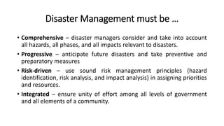 Disaster Management must be …
• Comprehensive – disaster managers consider and take into account
all hazards, all phases, and all impacts relevant to disasters.
• Progressive – anticipate future disasters and take preventive and
preparatory measures
• Risk-driven – use sound risk management principles (hazard
identification, risk analysis, and impact analysis) in assigning priorities
and resources.
• Integrated – ensure unity of effort among all levels of government
and all elements of a community.
 