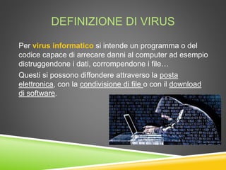 DEFINIZIONE DI VIRUS
Per virus informatico si intende un programma o del
codice capace di arrecare danni al computer ad esempio
distruggendone i dati, corrompendone i file…
Questi si possono diffondere attraverso la posta
elettronica, con la condivisione di file o con il download
di software.
 