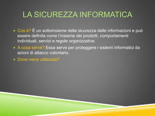 LA SICUREZZA INFORMATICA
 Cos è? È un sottoinsieme della sicurezza delle informazioni e può
essere definita come l’insieme dei prodotti, comportamenti
individuali, servizi e regole organizzative.
 A cosa serve? Essa serve per proteggere i sistemi informatici da
azioni di attacco volontario.
 Dove viene utilizzata?
 