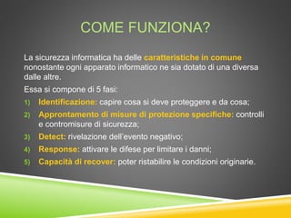 COME FUNZIONA?
La sicurezza informatica ha delle caratteristiche in comune
nonostante ogni apparato informatico ne sia dotato di una diversa
dalle altre.
Essa si compone di 5 fasi:
1) Identificazione: capire cosa si deve proteggere e da cosa;
2) Approntamento di misure di protezione specifiche: controlli
e contromisure di sicurezza;
3) Detect: rivelazione dell’evento negativo;
4) Response: attivare le difese per limitare i danni;
5) Capacità di recover: poter ristabilire le condizioni originarie.
 
