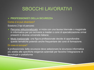 SBOCCHI LAVORATIVI
 PROFESSIONISTI DELLA SICUREZZA
Come ci si può diventare?
Esistono 2 tipi di percorsi:
 Percorso istituzionalizzato: si inizia con una laurea triennale o magistrale
in informatica per poi iscriversi a master o corsi di specializzazione ormai
presenti in diverse università italiane;
 Modo tradizionale: una figura professionale decide di approfondire
queste tematiche potendo anche frequentare dei corsi di formazione.
Di cosa si occupa?
Il professionista della sicurezza deve selezionare la sicurezza informatica
più adatta alle specifiche esigenze aziendali per favorire l’integrazione di
tecnologie e piattaforme
 