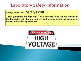 Laboratory Safety Information Always Remember:  Safety First! These guidelines are important.   It is possible to do serious damage in the Computer Lab- both to yourself and to some expensive equipment.  Please, follow these guidelines! 